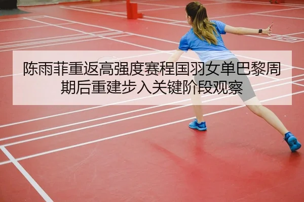 陈雨菲重返高强度赛程国羽女单巴黎周期后重建步入关键阶段观察